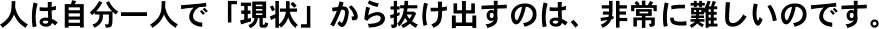 人は自分一人で「現状」から抜け出すのは、非常に難しいのです。