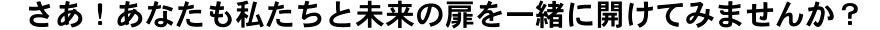 さあ！あなたも私たちと未来の扉を一緒に開けてみませんか？