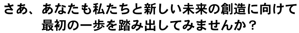 さあ、あなたも私たちと新しい未来の創造に向けて最初の一歩を踏み出してみませんか？